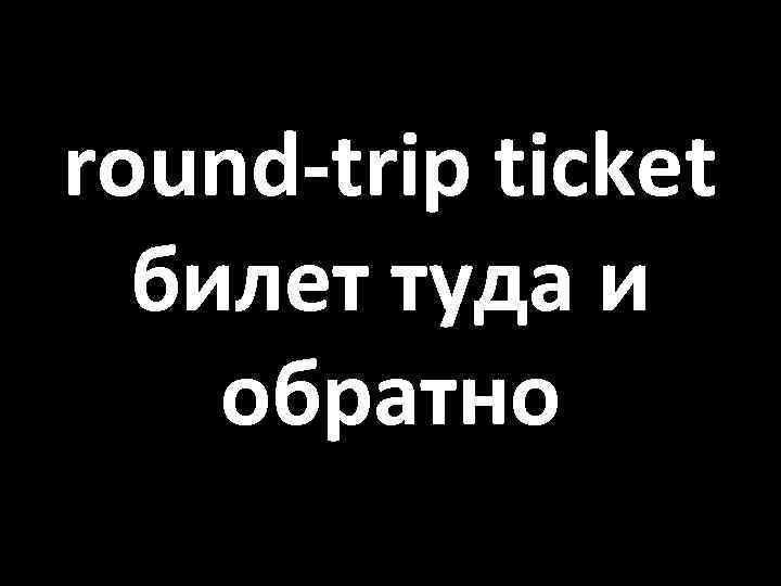 round-trip ticket билет туда и обратно 