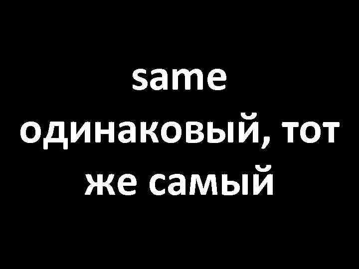 same одинаковый, тот же самый 