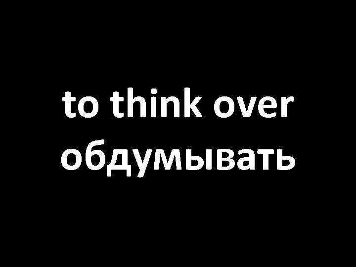 to think over обдумывать 