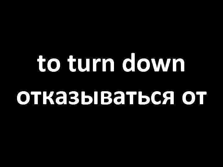 to turn down отказываться от 