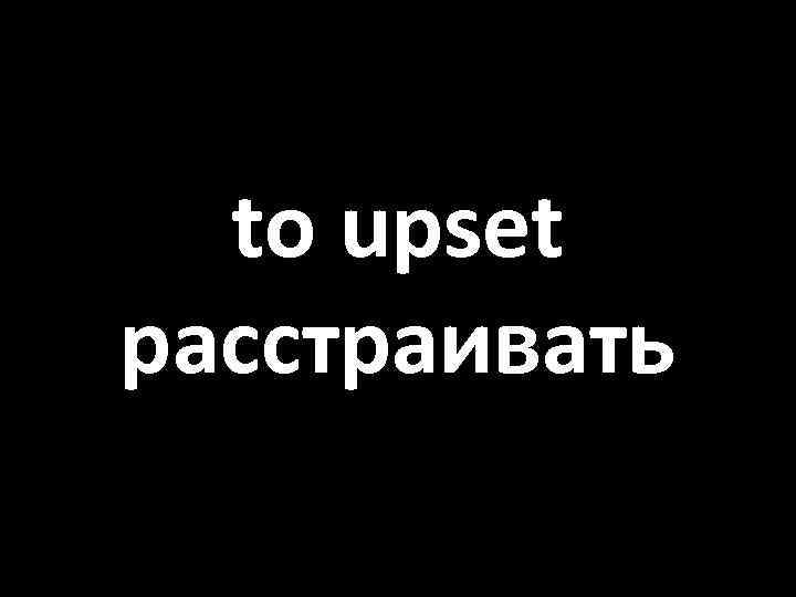 to upset расстраивать 