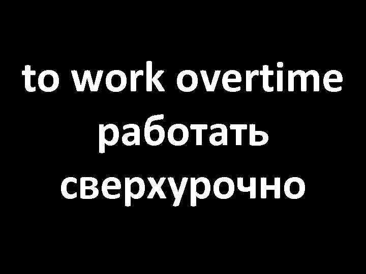 to work overtime работать сверхурочно 