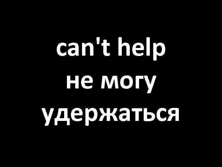 can't help не могу удержаться 