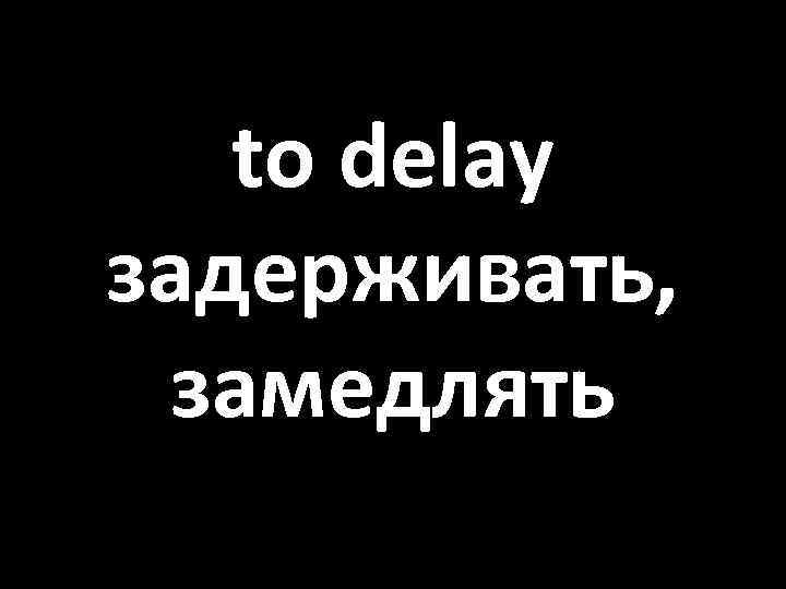 to delay задерживать, замедлять 