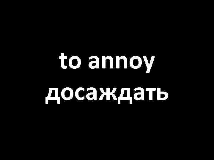 to annoy досаждать 