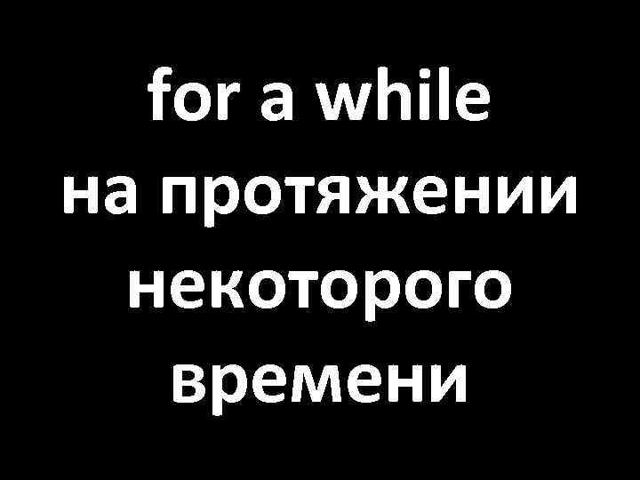 for a while на протяжении некоторого времени 