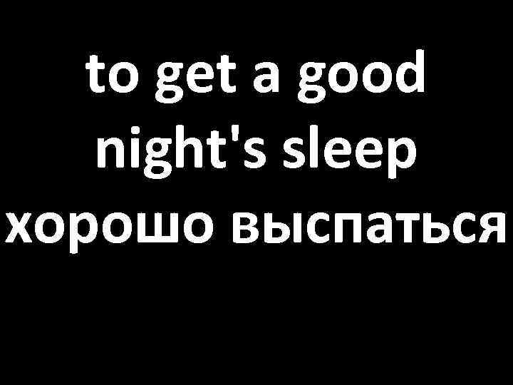 to get a good night's sleep хорошо выспаться 