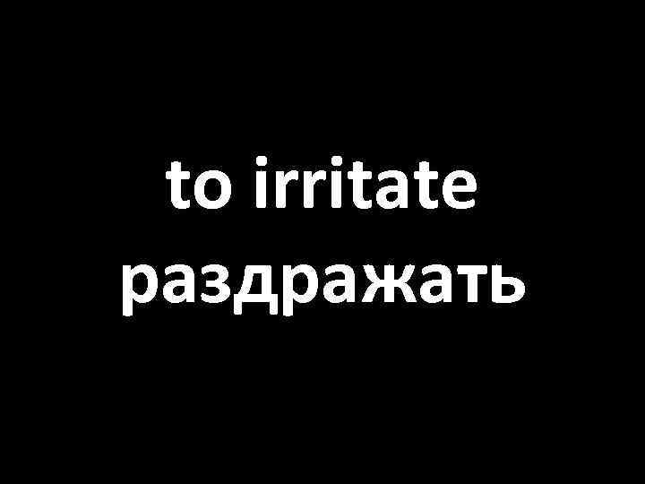 to irritate раздражать 