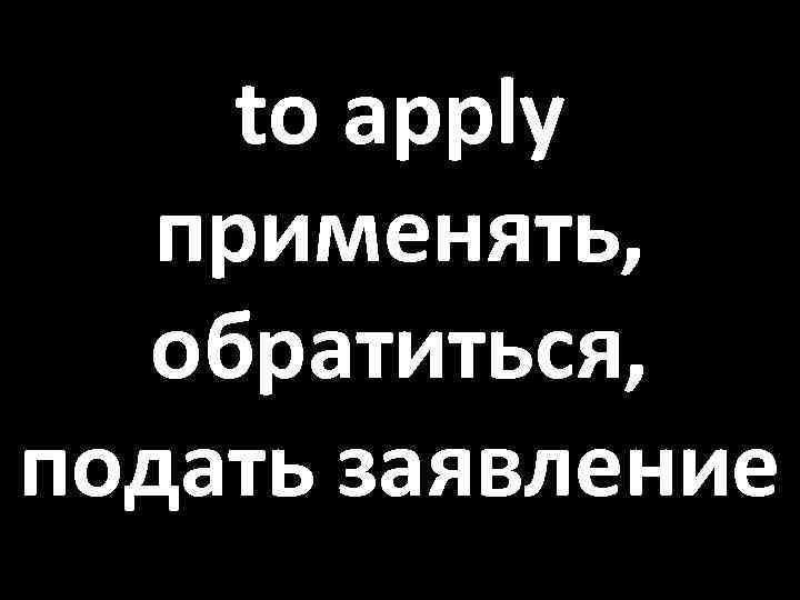 to apply применять, обратиться, подать заявление 