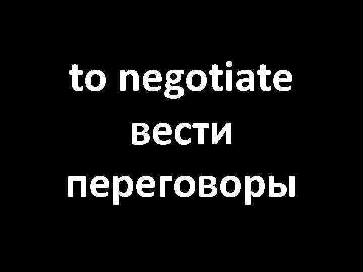 to negotiate вести переговоры 