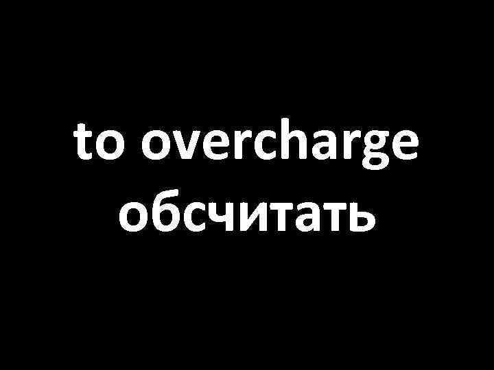 to overcharge обсчитать 