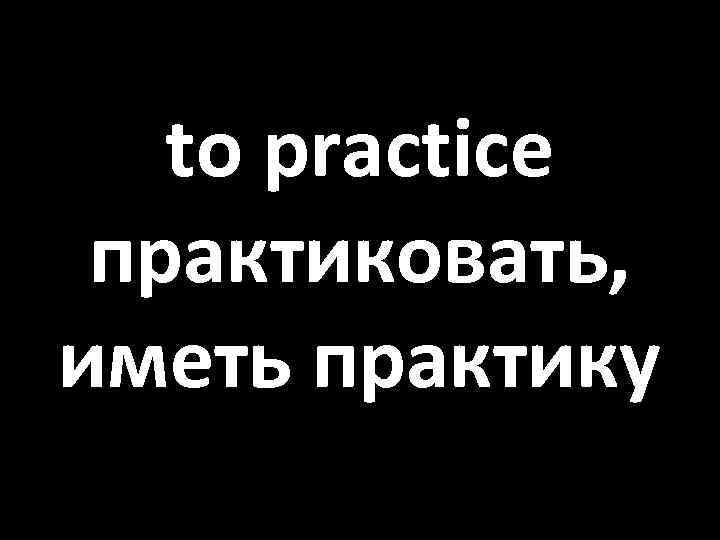 to practice практиковать, иметь практику 