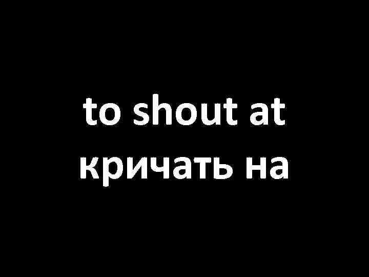 to shout at кричать на 