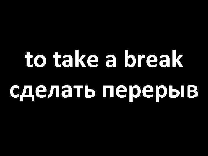 to take a break сделать перерыв 