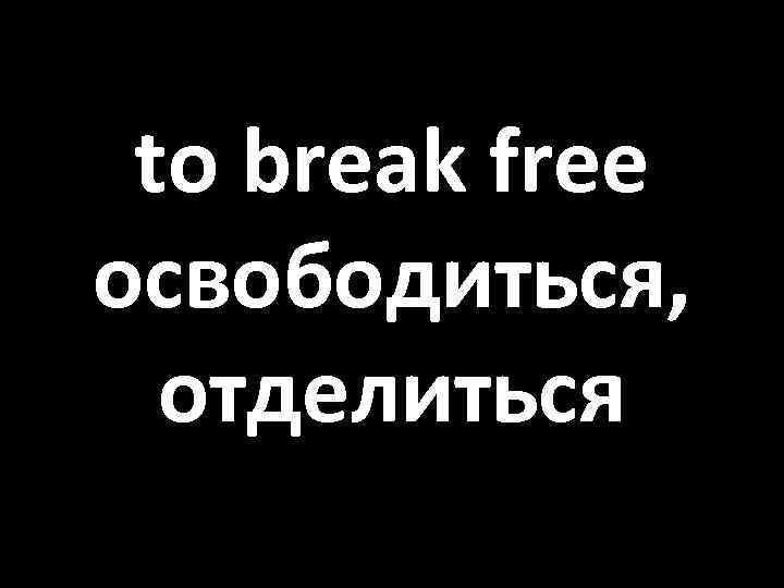 to break free освободиться, отделиться 