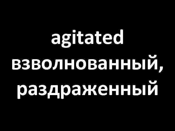 agitated взволнованный, раздраженный 