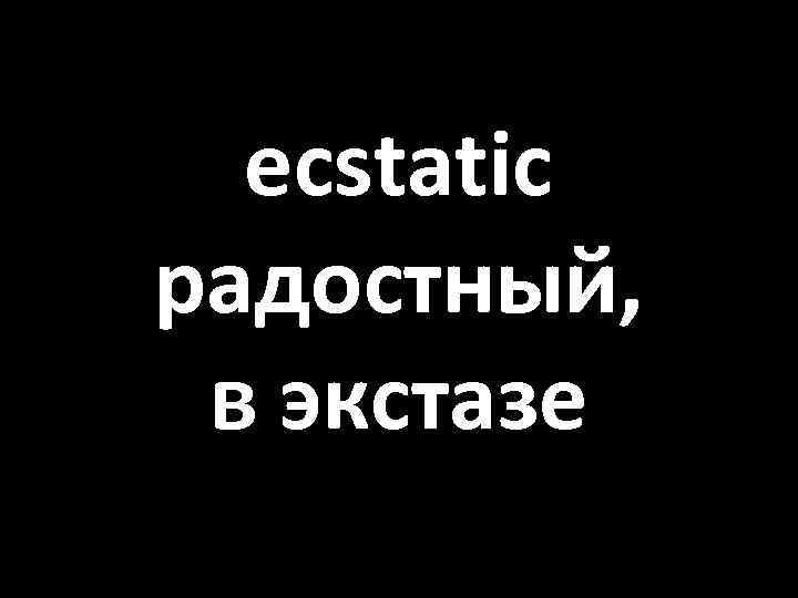 ecstatic радостный, в экстазе 