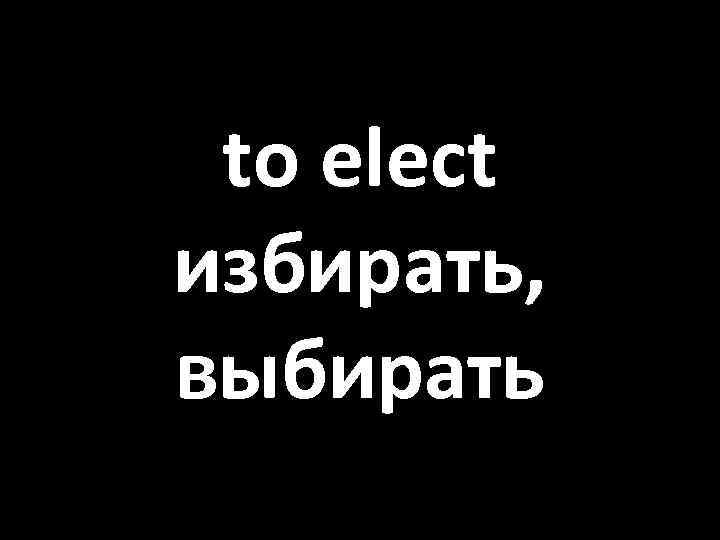 to elect избирать, выбирать 