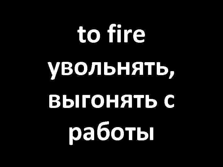 to fire увольнять, выгонять с работы 