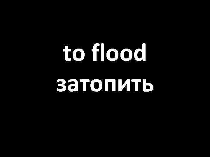 to flood затопить 