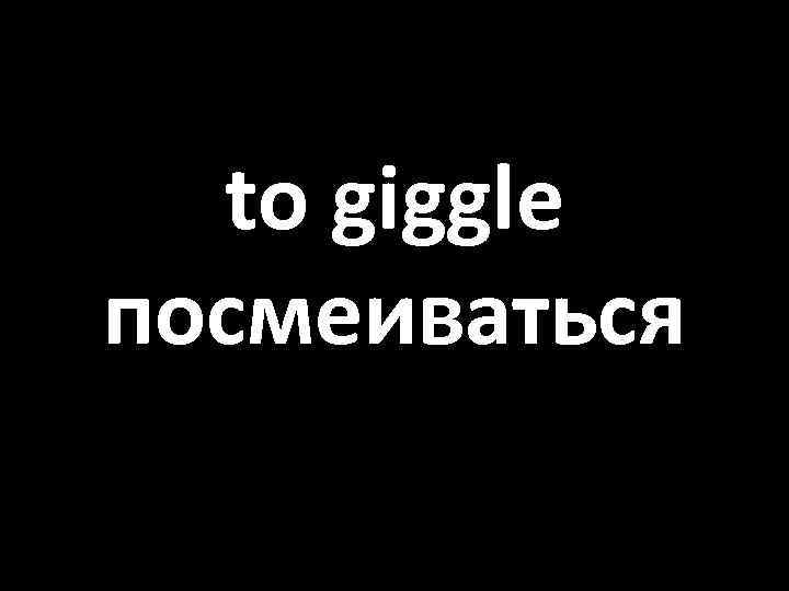 to giggle посмеиваться 