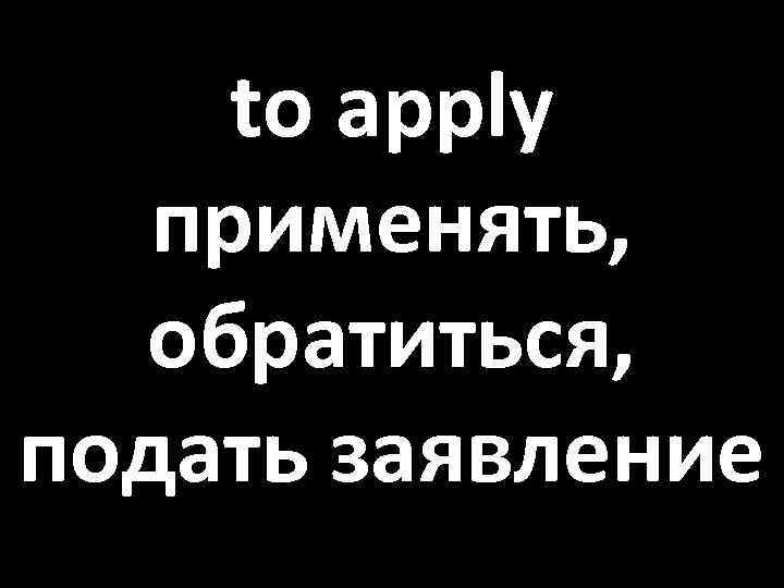 to apply применять, обратиться, подать заявление 