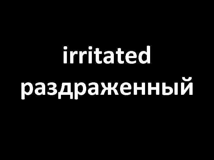 irritated раздраженный 