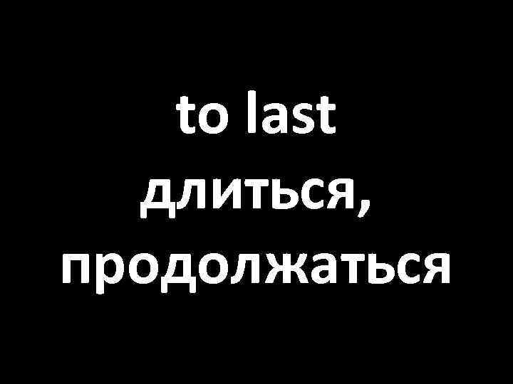 to last длиться, продолжаться 