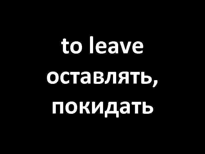 to leave оставлять, покидать 