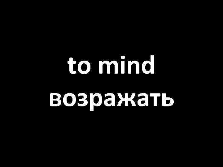 to mind возражать 