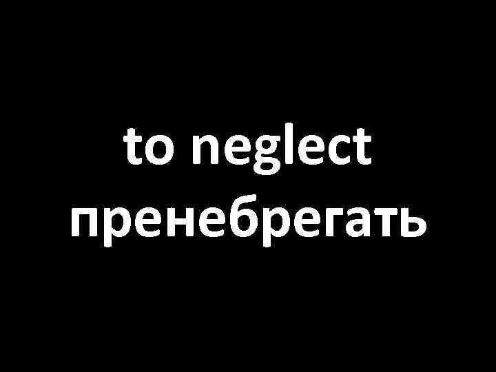 to neglect пренебрегать 