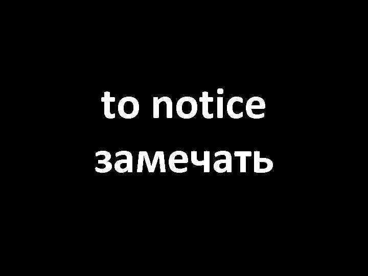 to notice замечать 