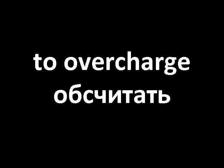 to overcharge обсчитать 