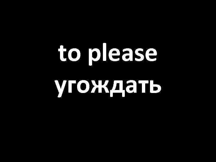 to please угождать 