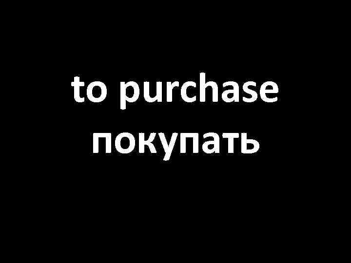 to purchase покупать 