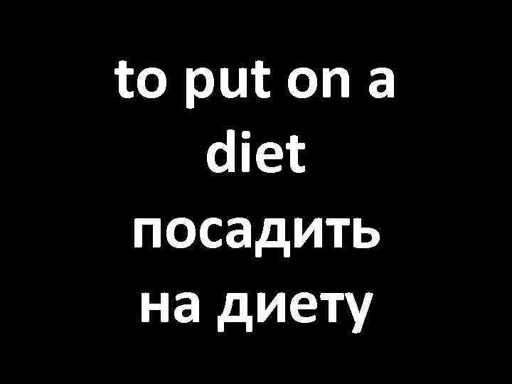 to put on a diet посадить на диету 