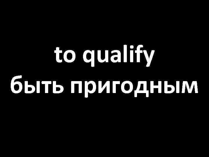 to qualify быть пригодным 