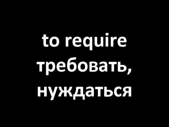 to require требовать, нуждаться 