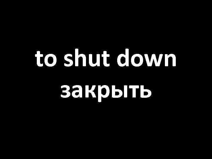 to shut down закрыть 