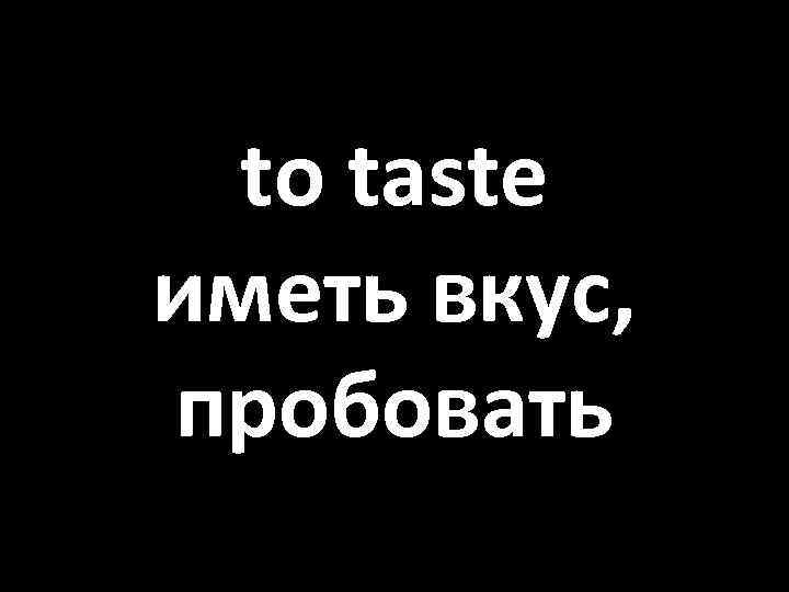 to taste иметь вкус, пробовать 