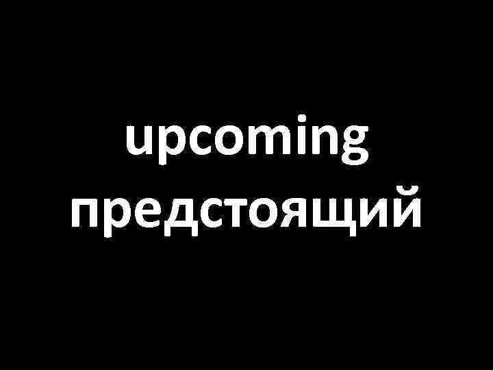 upcoming предстоящий 