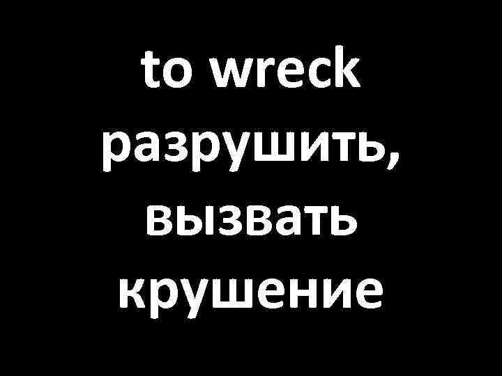 to wreck разрушить, вызвать крушение 