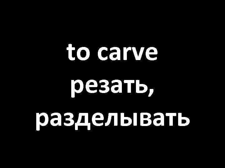 to carve резать, разделывать 