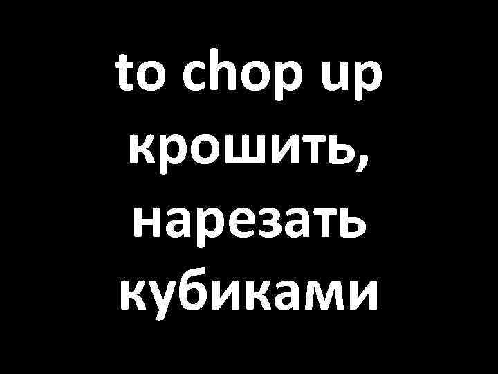 to chop up крошить, нарезать кубиками 