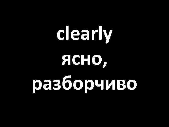 clearly ясно, разборчиво 