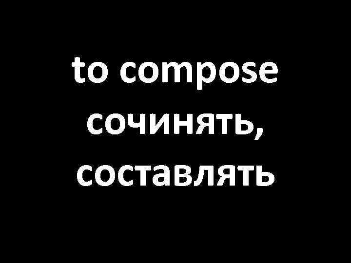 to compose сочинять, составлять 