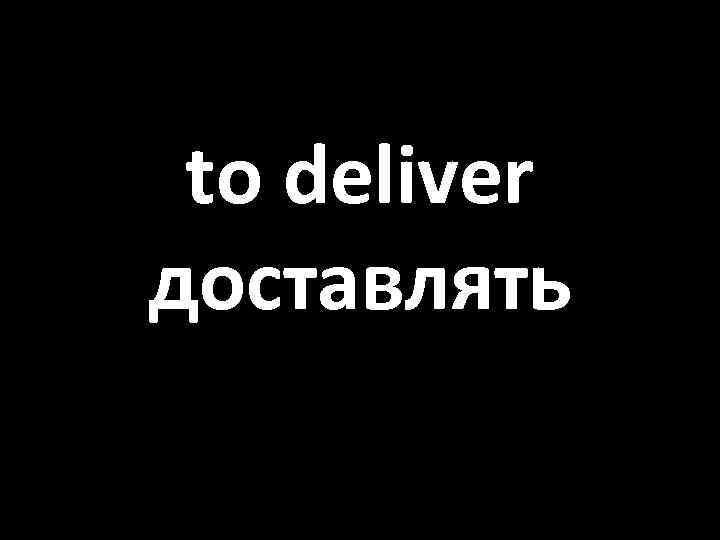 to deliver доставлять 