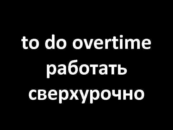 to do overtime работать сверхурочно 