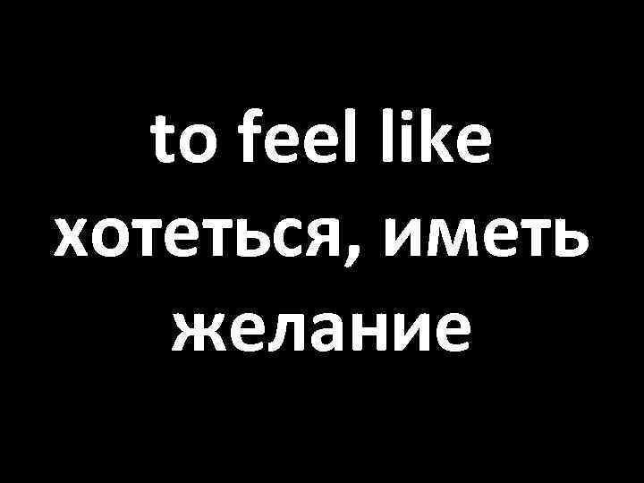 to feel like хотеться, иметь желание 