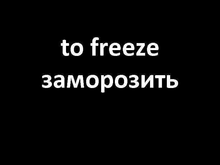 to freeze заморозить 